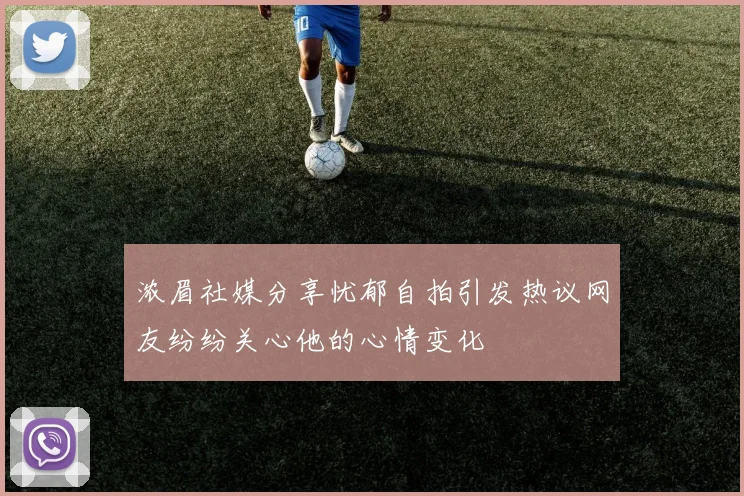 浓眉社媒分享忧郁自拍引发热议网友纷纷关心他的心情变化