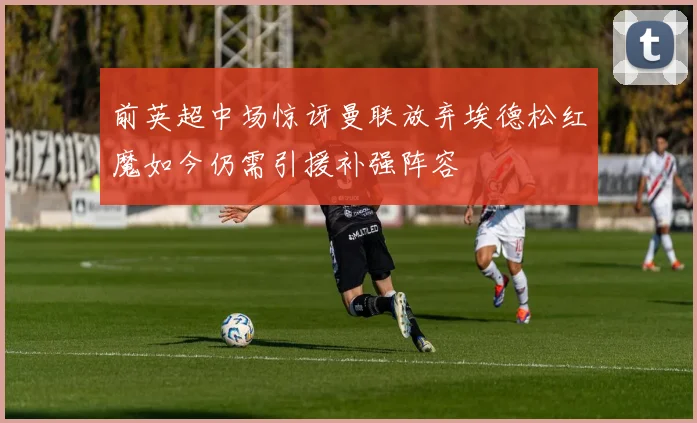 前英超中场惊讶曼联放弃埃德松红魔如今仍需引援补强阵容