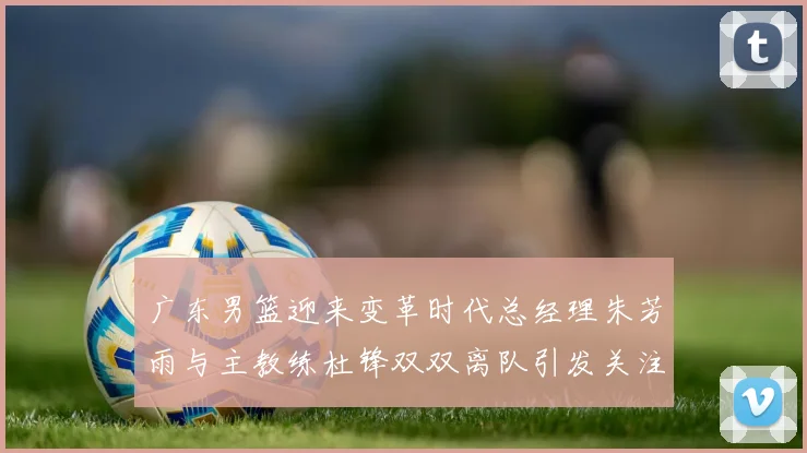 广东男篮迎来变革时代总经理朱芳雨与主教练杜锋双双离队引发关注