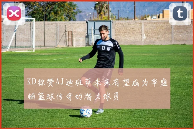 KD称赞AJ迪班萨未来有望成为华盛顿篮球传奇的潜力球员