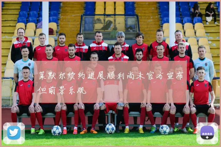 莱默尔续约进展顺利尚未官方宣布但前景乐观