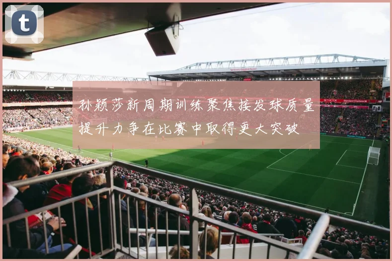 孙颖莎新周期训练聚焦接发球质量提升力争在比赛中取得更大突破