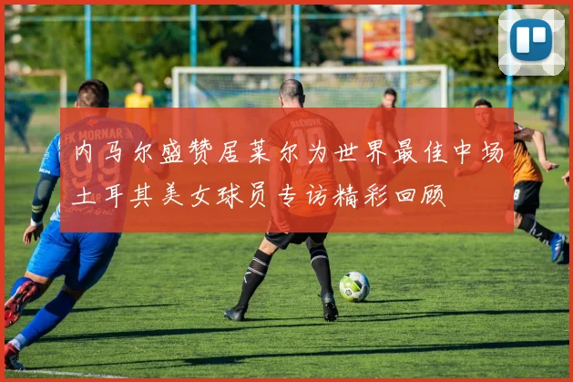 内马尔盛赞居莱尔为世界最佳中场土耳其美女球员专访精彩回顾