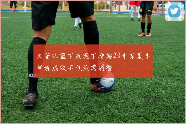 火箭队篮下表现下滑超20申京夏季训练成效不佳亟需调整