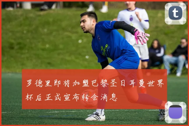 罗德里即将加盟巴黎圣日耳曼世界杯后正式宣布转会消息