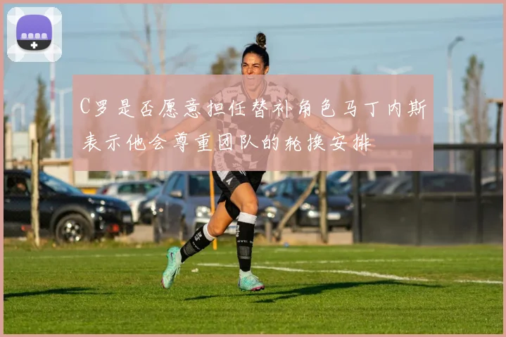 C罗是否愿意担任替补角色马丁内斯表示他会尊重团队的轮换安排