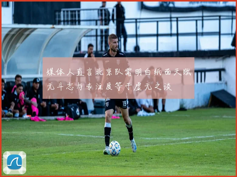 媒体人直言北京队需明白纸面天赋无斗志与专注度等于虚无之谈