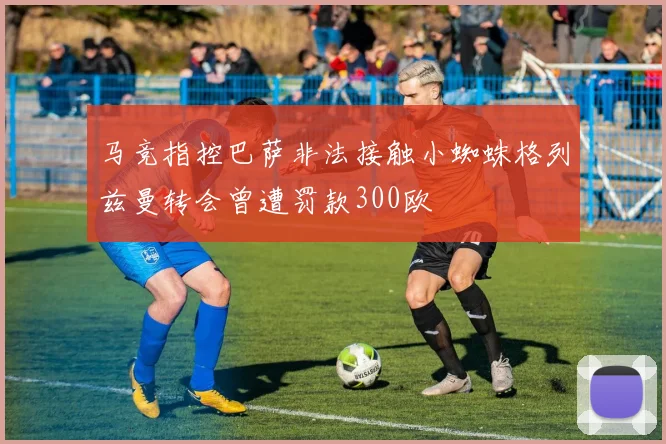 马竞指控巴萨非法接触小蜘蛛格列兹曼转会曾遭罚款300欧