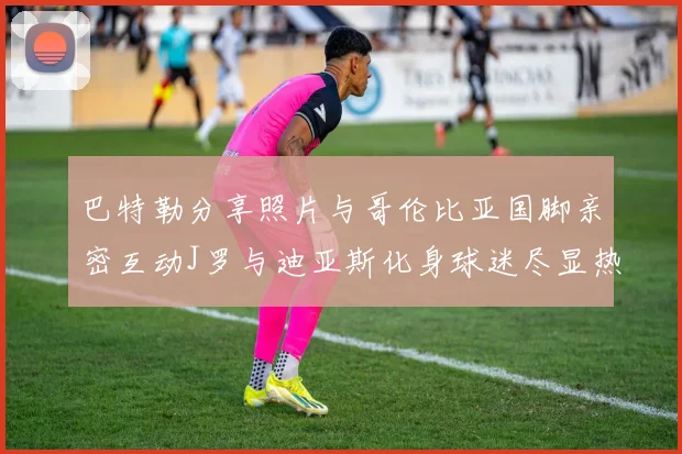 巴特勒分享照片与哥伦比亚国脚亲密互动J罗与迪亚斯化身球迷尽显热情