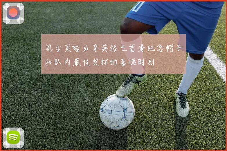 恩古莫哈分享英格兰首秀纪念帽子和队内最佳奖杯的喜悦时刻