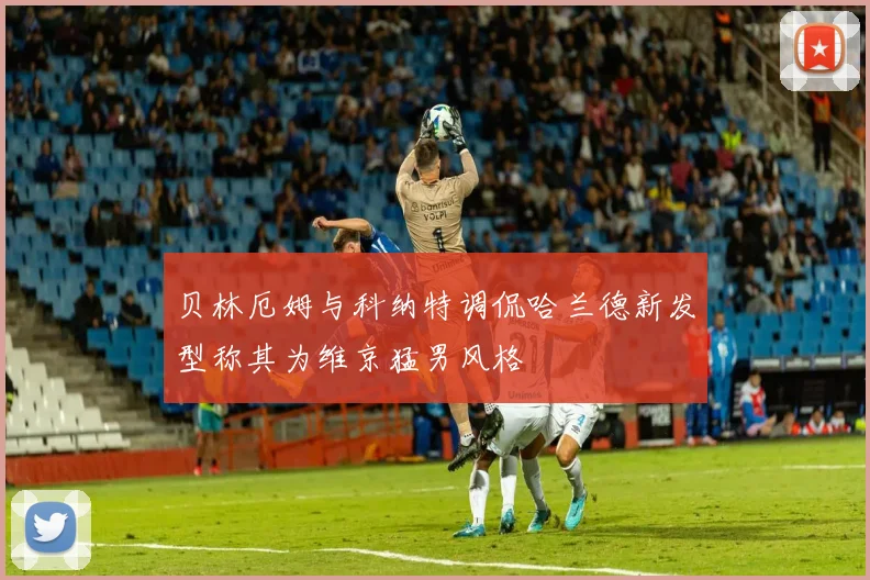 贝林厄姆与科纳特调侃哈兰德新发型称其为维京猛男风格