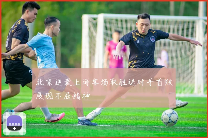 北京逆袭上海客场取胜送对手首败展现不屈精神