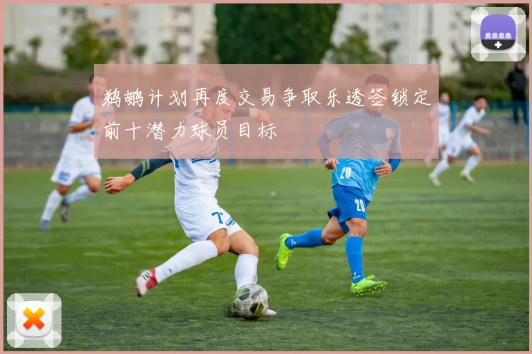 鹈鹕计划再度交易争取乐透签锁定前十潜力球员目标