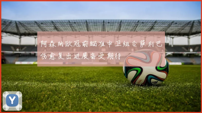 阿森纳欧冠前瞄准中卫组合萨利巴伤愈复出进展备受期待