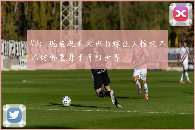 VJ：现场观看文班打球让人惊叹不已仿佛置身于奇幻世界