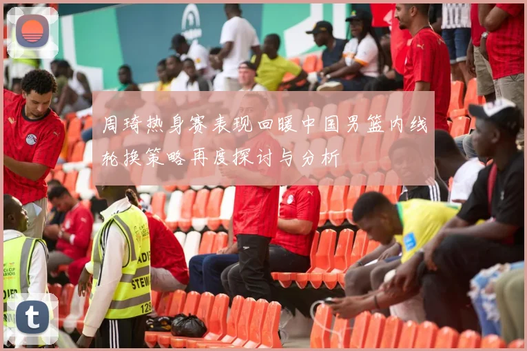 周琦热身赛表现回暖中国男篮内线轮换策略再度探讨与分析
