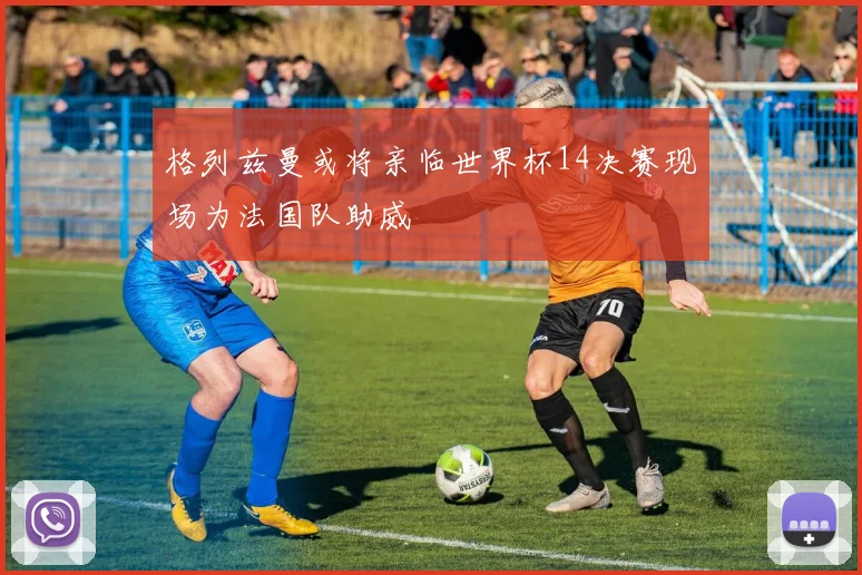 格列兹曼或将亲临世界杯14决赛现场为法国队助威