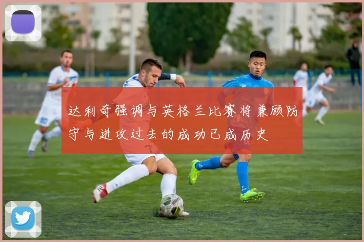 达利奇强调与英格兰比赛将兼顾防守与进攻过去的成功已成历史