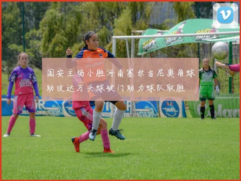 国安主场小胜河南塞尔吉尼奥角球助攻达万头球破门助力球队取胜