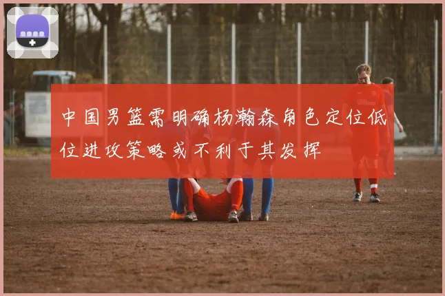中国男篮需明确杨瀚森角色定位低位进攻策略或不利于其发挥