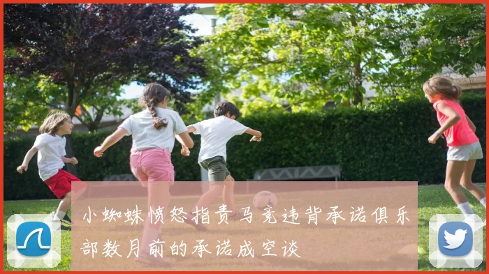小蜘蛛愤怒指责马竞违背承诺俱乐部数月前的承诺成空谈