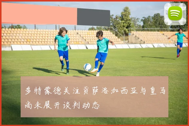 多特蒙德关注贡萨洛加西亚与皇马尚未展开谈判动态