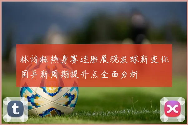 林诗栋热身赛连胜展现发球新变化国乒新周期提升点全面分析