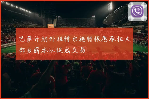 巴萨计划外租特尔施特根愿承担大部分薪水以促成交易