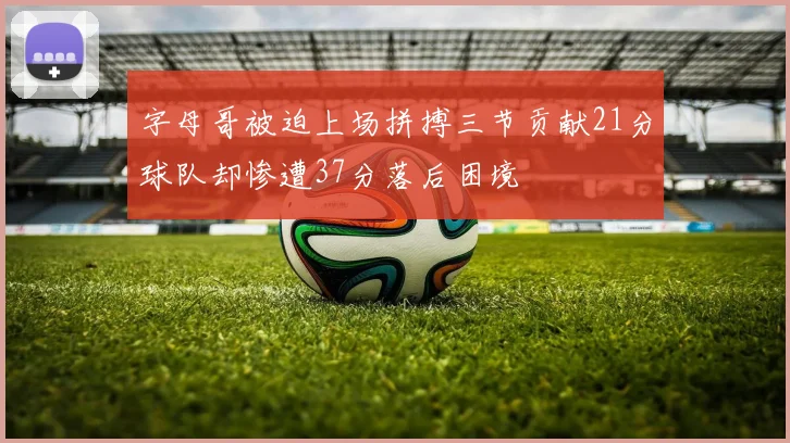 字母哥被迫上场拼搏三节贡献21分球队却惨遭37分落后困境