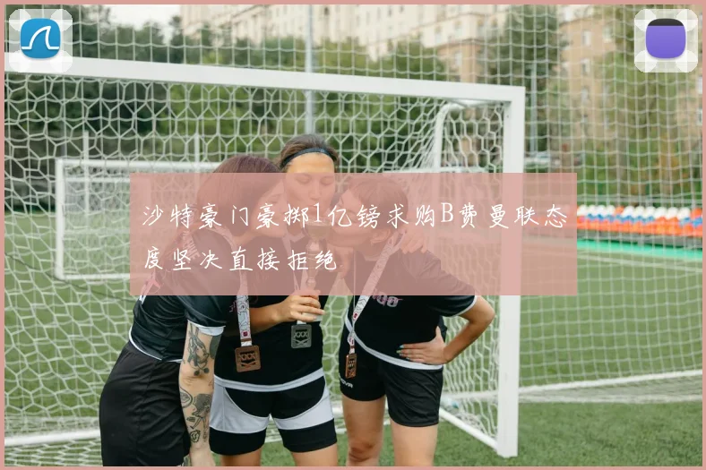 沙特豪门豪掷1亿镑求购B费曼联态度坚决直接拒绝