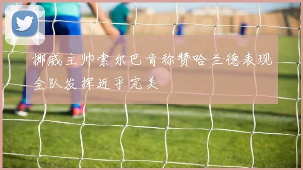 挪威主帅索尔巴肯称赞哈兰德表现全队发挥近乎完美