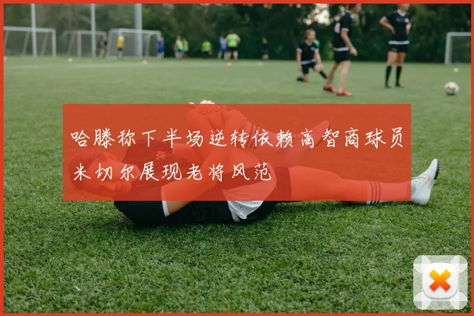 哈滕称下半场逆转依赖高智商球员米切尔展现老将风范
