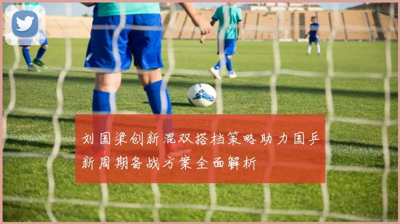 刘国梁创新混双搭档策略助力国乒新周期备战方案全面解析