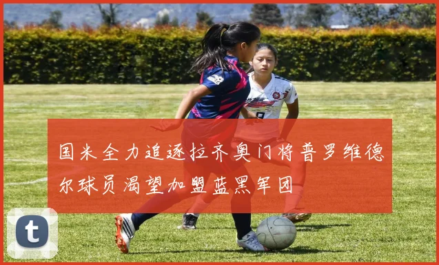 国米全力追逐拉齐奥门将普罗维德尔球员渴望加盟蓝黑军团
