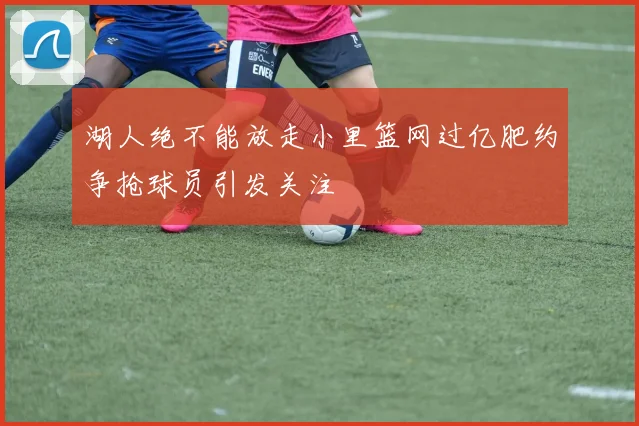 湖人绝不能放走小里篮网过亿肥约争抢球员引发关注