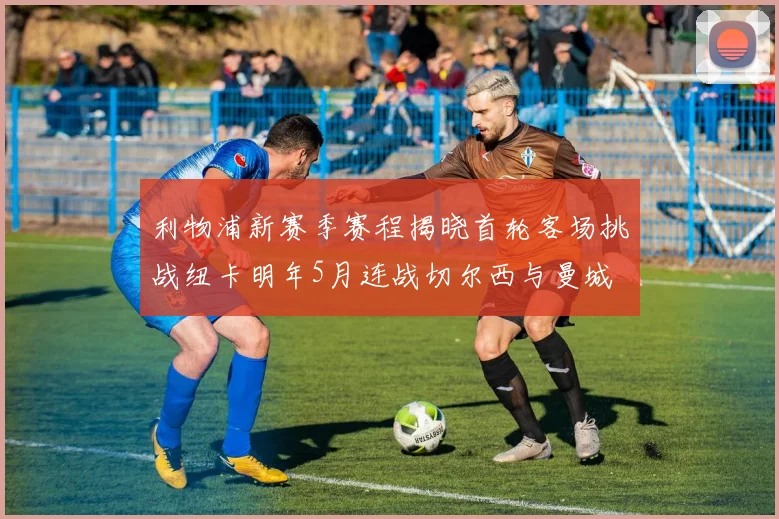 利物浦新赛季赛程揭晓首轮客场挑战纽卡明年5月连战切尔西与曼城