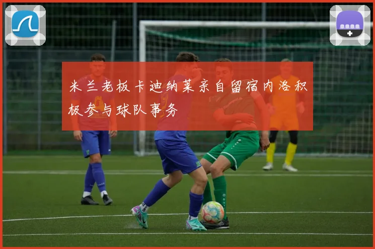 米兰老板卡迪纳莱亲自留宿内洛积极参与球队事务