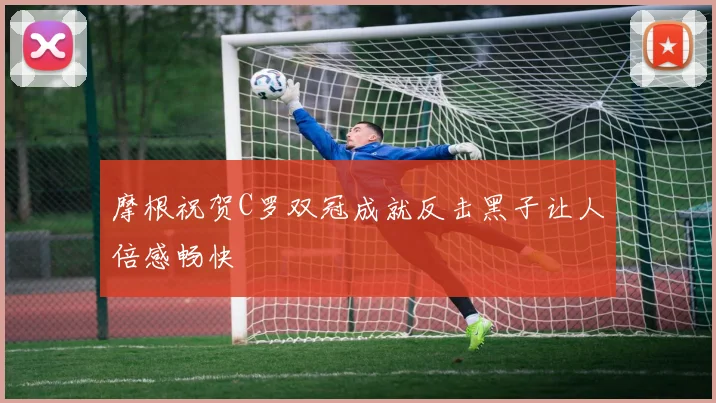 摩根祝贺C罗双冠成就反击黑子让人倍感畅快