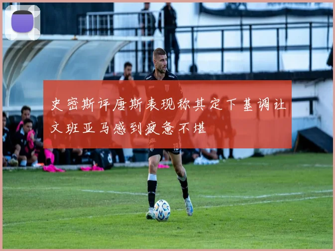 史密斯评唐斯表现称其定下基调让文班亚马感到疲惫不堪