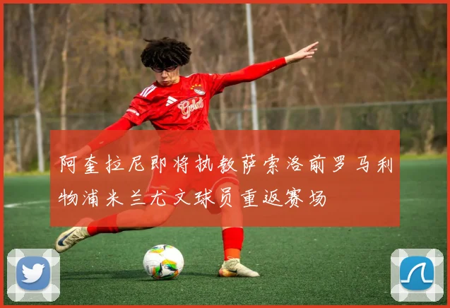阿奎拉尼即将执教萨索洛前罗马利物浦米兰尤文球员重返赛场