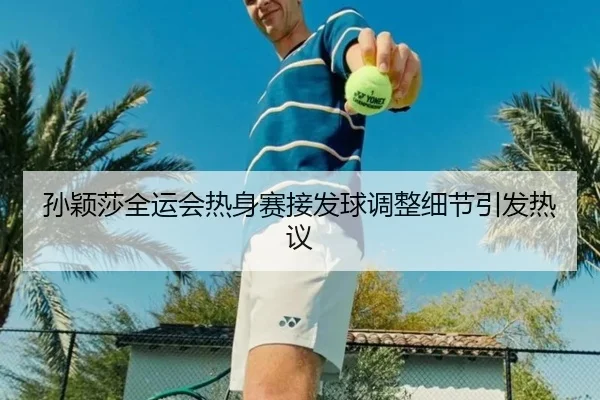孙颖莎全运会热身赛接发球调整细节引发热议